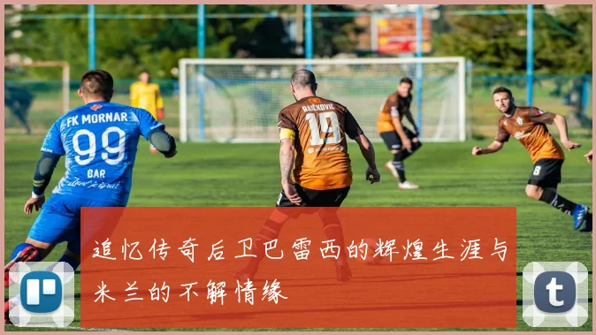追忆传奇后卫巴雷西的辉煌生涯与米兰的不解情缘